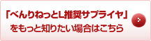 「べんりねっとL推奨サプライヤ」をもっと知りたい場合はこちら